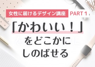 女性に届けるデザイン講座 【PART1】「かわいい！」をどこかにしのばせる
