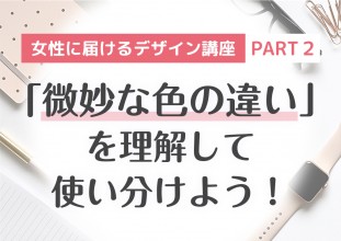 女性に届けるデザイン講座 【PART2】「微妙な色の違い」を理解して使いわけよう！